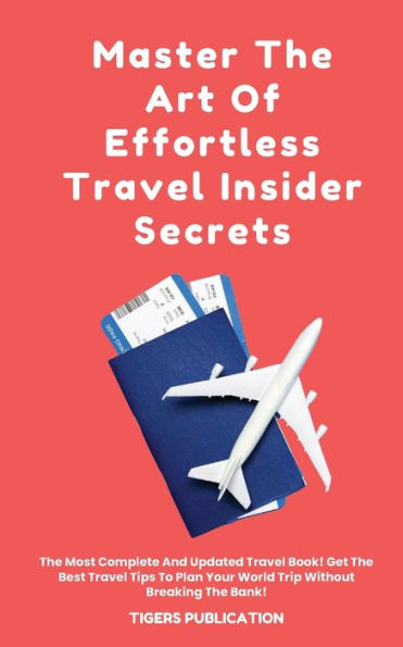 Master The Art Of Effortless Travel Insider Secrets: The Most Complete And Updated Travel Book! Get The Best Travel Tips To Plan Your World Trip Without Breaking The Bank!