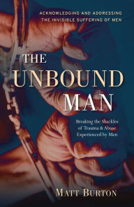 Title: The Unbound Man: Breaking the Shackles of Trauma and Abuse Experienced by Men, Author: Matt Burton