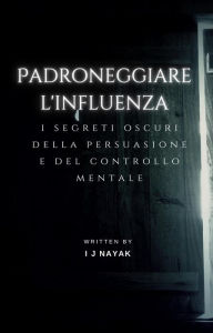 Title: Padroneggiare l'influenza: i segreti oscuri della persuasione e del controllo mentale, Author: I J Nayak