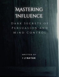 Title: Mastering Influence: Dark Secrets of Persuasion and Mind Control, Author: I J Nayak
