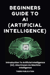 Title: Beginners Guide To AI (Artificial Intelligence): Introduction To Artificial Intelligence (AI), Also Known As Machine Intelligence, Author: Tigers Publication