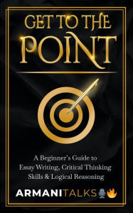 Title: Get To The Point: A Beginner's Guide to Essay Writing, Critical Thinking Skills & Logical Reasoning, Author: Armani Talks