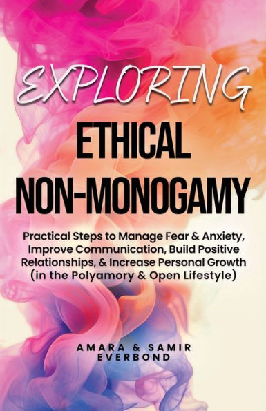 Exploring Ethical Non-Monogamy: Practical Steps to Manage Fear, Improve Communication, Build Positive Relationships, & Increase Personal Growth (in the Polyamory & Open Lifestyle)