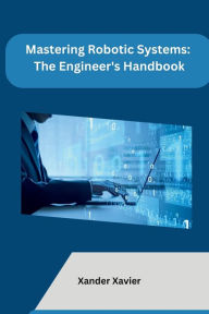 Title: Mastering Robotic Systems: The Engineer's Handbook, Author: Xander Xavier