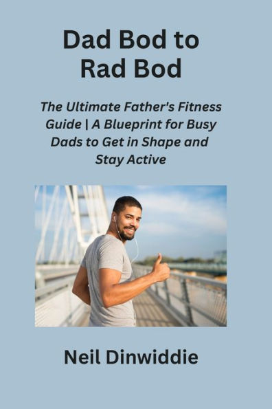 Dad Bod to Rad Bod: The Ultimate Father's Fitness Guide A Blueprint for Busy Dads to Get in Shape and Stay Active