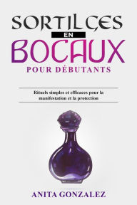 Title: Sortilèges en Bocaux pour Débutants: Rituels simples et efficaces pour la manifestation et la protection, Author: Anita Gonzalez