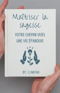 Title: Maîtriser la sagesse: votre chemin vers une vie épanouie, Author: I J Nayak