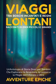 Title: Viaggi tra Boschi Incantati e Regni Lontani: Un'Antologia di Storie Brevi per Bambini Che Esplorano le Avventure, le Lezioni e le Magie dell'Infanzia e Oltre, Author: Avventure Epiche