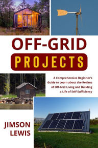 Title: OFF-GRID PROJECTS: A Comprehensive Beginner's Guide to Learn about the Realms of Off-Grid Living and Building a Life of Self-Sufficiency, Author: Jimson Lewis