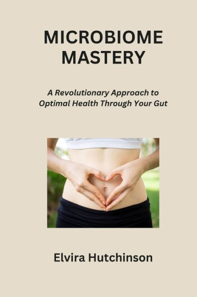 MICROBIOME MASTERY: A Revolutionary Approach to Optimal Health Through Your Gut