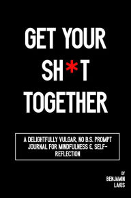 Title: Get Your Sh*t Together: A Delightfully Vulgar No-B.S. Prompt Journal for Mindfulness & Self-Reflection, Author: Benjamin Lakis