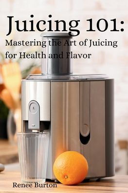 Juicing 101: Mastering the Art of Juicing for Health and Flavor