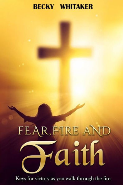 Fear, Fire and Faith: Keys For Victory As You Walk Through The