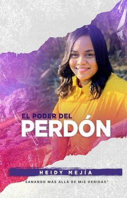 El Poder Del Perdon: Sanando Mas Alla de Mis Heridas Restaurada de Abuso Encontrando Esperanza, Gracia, y Misericordia