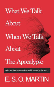 Title: What We Talk About When We Talk About The Apocalypse: Collected Short Stories Written and Illustrated by E. S. O. Martin, Author: E. S. O. Martin