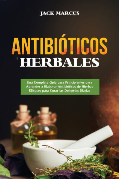 Antibiï¿½ticos Herbales: Una Completa Guï¿½a para Principiantes para Aprender a Elaborar Antibiï¿½ticos de Hierbas Eficaces para Curar las Dolencias Diarias