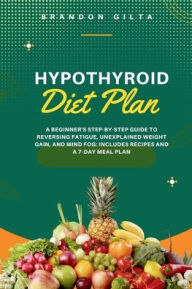 Title: Hypothyroid Diet Plan: A Beginner's Step-by-Step Guide to Reversing Fatigue, Unexplained Weight Gain, and Mind Fog: Includes Recipes and a 7-Day Meal Plan, Author: Brandon Gilta