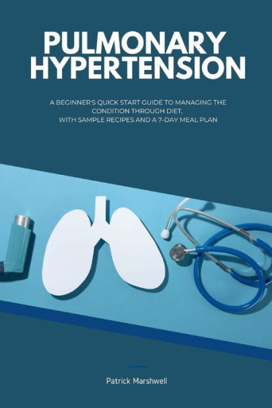 Pulmonary Hypertension: a Beginner's Quick Start Guide to Managing the Condition Through Diet, With Sample Recipes and 7-Day Meal Plan