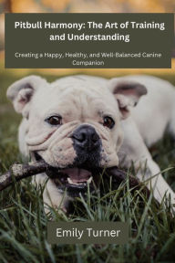 Title: Pitbull Harmony: The Art of Training and Understanding: The art of Training and Understanding: Creating a Happy, Healthy, and Well-Balanced Canine Companion, Author: Emily Turner