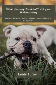 Title: Pitbull Harmony: The Art of Training and Understanding: The art of Training and Understanding: Creating a Happy, Healthy, and Well-Balanced Canine Companion, Author: Emily Turner