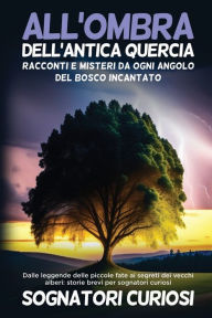 Title: All'ombra dell'antica quercia: Dalle leggende delle piccole fate ai segreti dei vecchi alberi: storie brevi per sognatori curiosi, Author: Sognatori Curiosi