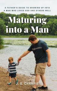 Title: Maturing into a Man: A father's guide to growing up into a man who loves God and others well, Author: J. S. Charpie