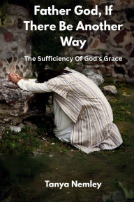 Title: Father God, If There Be Another Way: The Sufficiency Of God's Grace, Author: Tanya Nemley