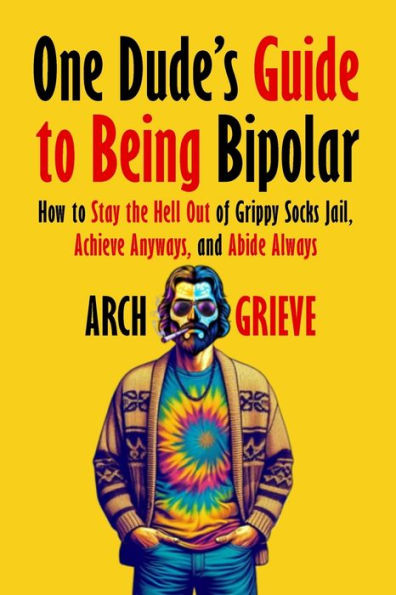 One Dude's Guide to Being Bipolar: How Stay the Hell Out of Grippy Socks Jail, Achieve Anyways, and Abide Always