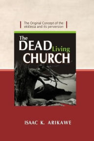 Title: The Dead Living Church: The Original Concept of the Ekklesia and its perversion, Author: Isaak K Arikawe