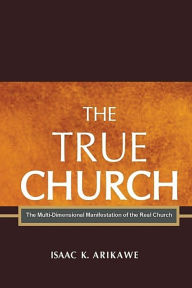 Title: The True Church: The Multi-Dimensional Manifestation of the Real Church, Author: Isaak K Arikawe