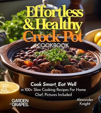 Effortless and Healthy Crock Pot Cookbook: Cook Smart, Eat Well With Dishes From Asian-Inspired Beef and Broccoli to Greek Lemon Potatoes with Chicken and 100+ Slow Cooking Recipes For Home Chef, Pictures Included
