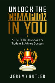 Title: Unlock The Champion In You: A Life Skills Playbook For Student & Athlete Success, Author: Jeremy Butler