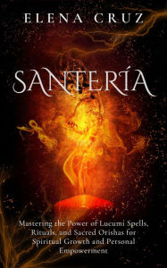 Title: Santería: Mastering the Power of Lucumí Spells, Rituals, and Sacred Orishas for Spiritual Growth and Personal Empowerment, Author: Elena Cruz