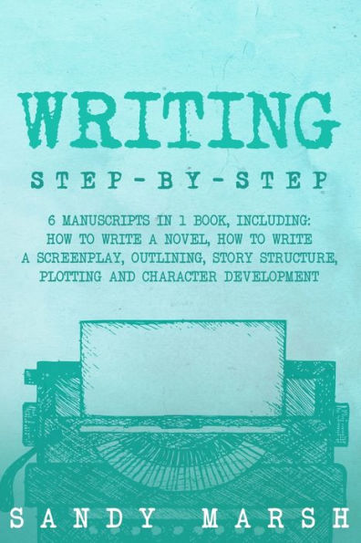 Writing: Step-by-Step 6 Manuscripts 1 Book, Including: How to Write a Novel, Screenplay, Outlining, Story Structure, Plotting and Character Development