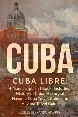 Cuba: Cuba Libre! 4 Manuscripts 1 Book, Including: History of Cuba, Havana, Travel Guide and Havana