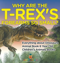 Title: Why Are The T-Rex's Forearms So Small? Everything about Dinosaurs - Animal Book 6 Year Old Children's Animal Books, Author: Baby Professor