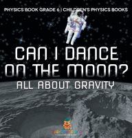 Title: Can I Dance on the Moon? All About Gravity - Physics Book Grade 6 Children's Physics Books, Author: Baby Professor