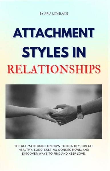 ATTACHMENT STYLES IN RELATIONSHIPS: The Ultimate Guide On How To Identify, Create Healthy, Long-Lasting Connections, And Discover Ways To Find And Keep Love.