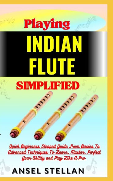 Playing INDIAN FLUTE Simplified: Quick Beginners Stepped Guide From Basics To Advanced Techniques To Learn, Master, Perfect Your Ability and Play Like A Pro