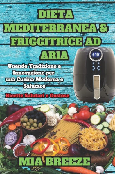 Dieta Mediterranea e Friggitrice ad Aria: Ricette Salutari e Gustose: Unendo Tradizione e Innovazione per una Cucina Moderna e Salutare + 100 Ricette