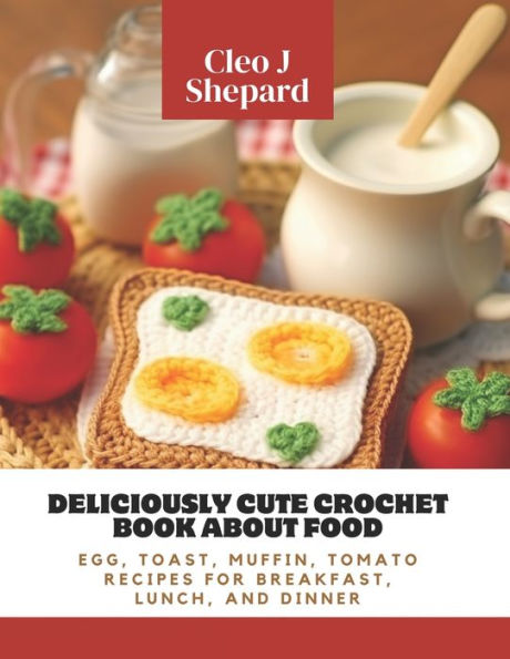 Deliciously Cute Crochet Book About Food: Egg, Toast, Muffin, Tomato Recipes for Breakfast, Lunch, and Dinner