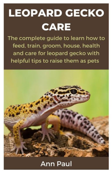 LEOPARD GECKO CARE: The complete guide to learn how to feed, train, groom, house, health and care for leopard gecko with helpful tips to raise them as pets