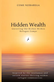 Title: Hidden Wealth: Unveiling the Riches Within Refugee Camps: Inspired by the resilience and untold stories thriving within refugee communities, Author: Come Nzibarega