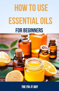 Title: How to Use Essential Oils for Beginners: A Step-By-Step Guide to DIY Aromatherapy Recipes for Anxiety Relief, Sleep Remedies, All-Natural Cleaning Products, Skin Care, Pain Management and More, Author: The Fix-It Guy