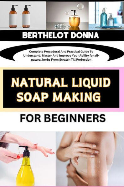 NATURAL LIQUID SOAP MAKING FOR BEGINNERS: Complete Procedural And Practical Guide To Understand, Master And Improve Your Ability for all-natural herbs From Scratch Till Perfection