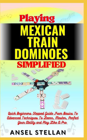 Playing MEXICAN TRAIN DOMINOES Simplified: Quick Beginners Stepped Guide From Basics To Advanced Techniques To Learn, Master, Perfect Your Ability and Play Like A Pro