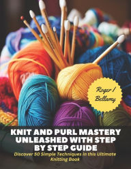 Title: Knit and Purl Mastery Unleashed with Step by Step Guide: Discover 50 Simple Techniques in this Ultimate Knitting Book, Author: Roger I Bellamy