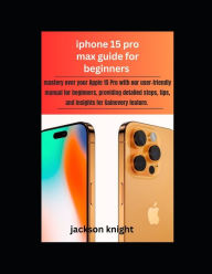 Title: Iphone 15 pro max guide for beginners: mastery over your Apple 15 Pro with our user-friendly manual for beginners, providing detailed steps, tips, and insights for Gainevery feature., Author: Jackson Knight