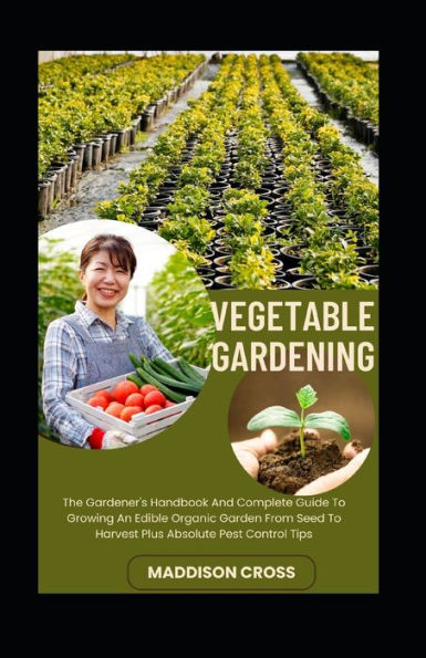Vegetable Gardening: The Gardener's Handbook And Complete Guide To Growing An Edible Organic Garden From Seed To Harvest Plus Absolute Pest Control Tips