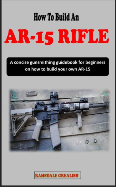 HOW TO BUILD AN AR-15 RIFLE FOR BEGINNERS: A concise gunsmithing guidebook for beginners on how to build your own AR-15 Rifle